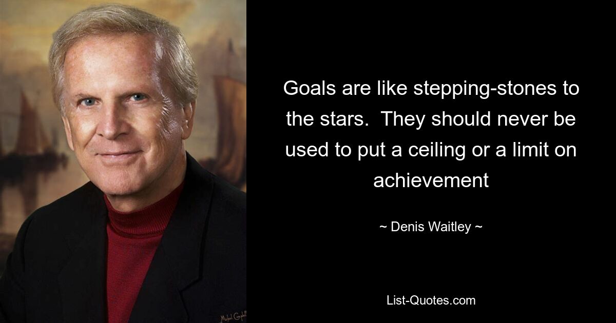 Goals are like stepping-stones to the stars.  They should never be used to put a ceiling or a limit on achievement — © Denis Waitley