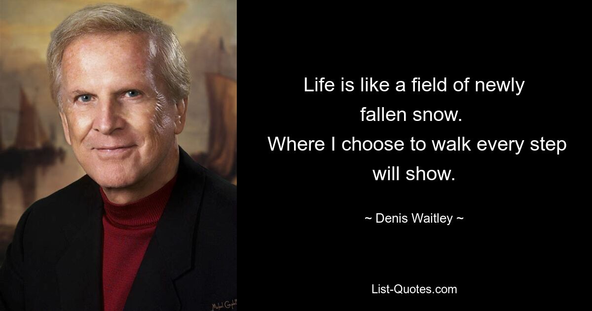 Life is like a field of newly fallen snow. 
 Where I choose to walk every step will show. — © Denis Waitley