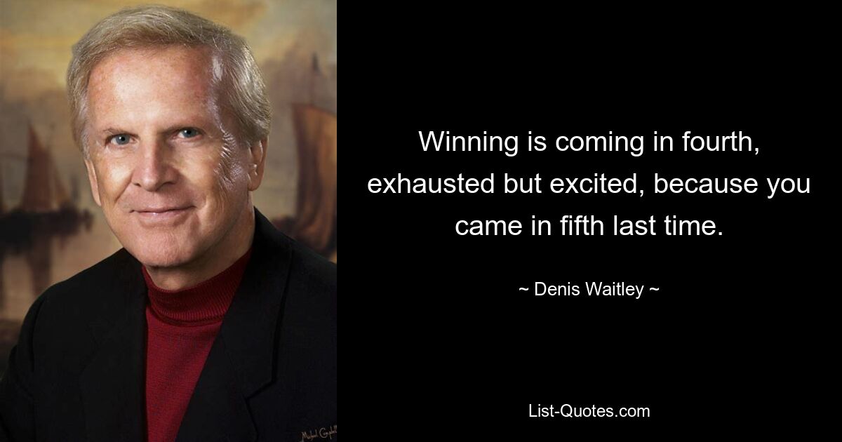 Winning is coming in fourth, exhausted but excited, because you came in fifth last time. — © Denis Waitley