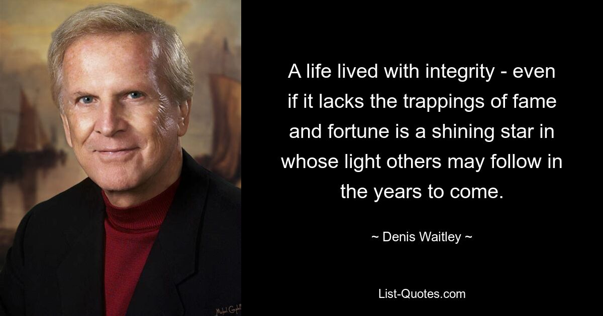 A life lived with integrity - even if it lacks the trappings of fame and fortune is a shining star in whose light others may follow in the years to come. — © Denis Waitley