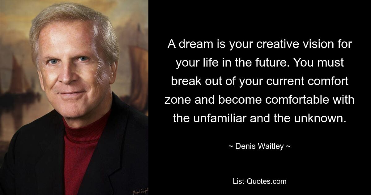 A dream is your creative vision for your life in the future. You must break out of your current comfort zone and become comfortable with the unfamiliar and the unknown. — © Denis Waitley