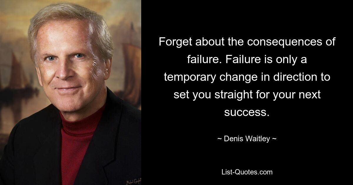 Forget about the consequences of failure. Failure is only a temporary change in direction to set you straight for your next success. — © Denis Waitley