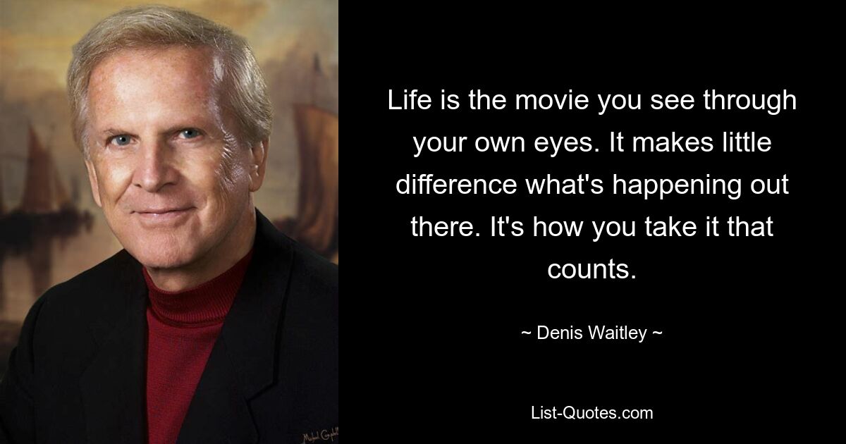 Life is the movie you see through your own eyes. It makes little difference what's happening out there. It's how you take it that counts. — © Denis Waitley