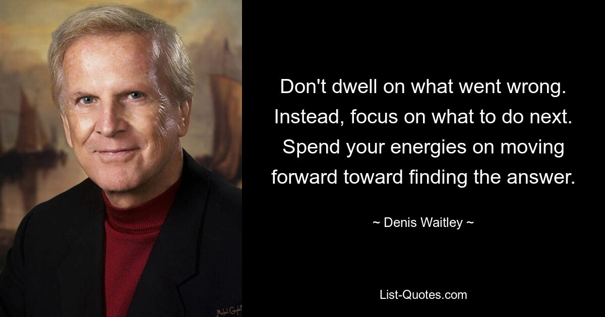 Don't dwell on what went wrong. Instead, focus on what to do next. Spend your energies on moving forward toward finding the answer. — © Denis Waitley