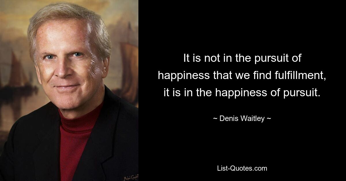 It is not in the pursuit of happiness that we find fulfillment, it is in the happiness of pursuit. — © Denis Waitley