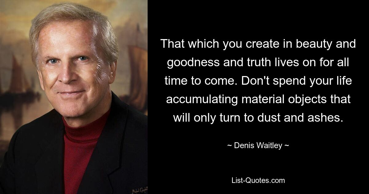 That which you create in beauty and goodness and truth lives on for all time to come. Don't spend your life accumulating material objects that will only turn to dust and ashes. — © Denis Waitley