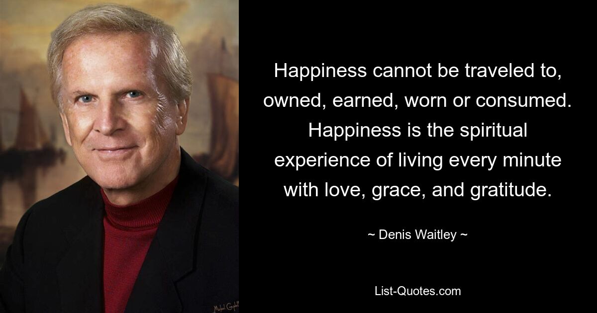 Happiness cannot be traveled to, owned, earned, worn or consumed. Happiness is the spiritual experience of living every minute with love, grace, and gratitude. — © Denis Waitley