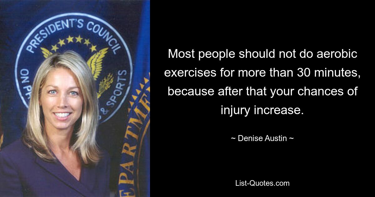 Most people should not do aerobic exercises for more than 30 minutes, because after that your chances of injury increase. — © Denise Austin