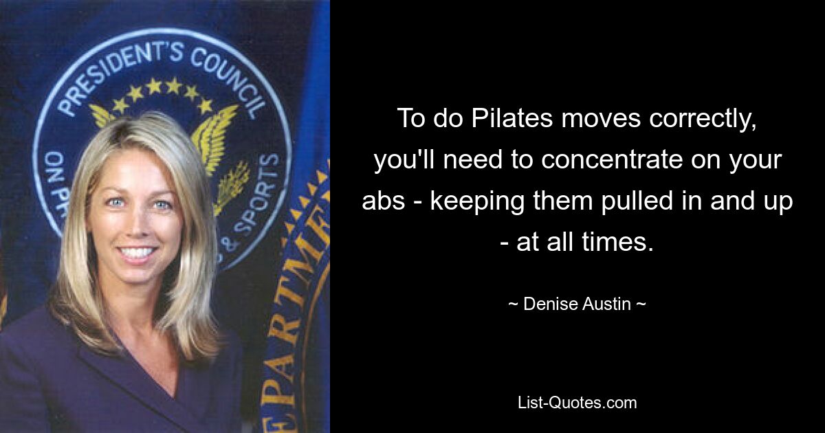 To do Pilates moves correctly, you'll need to concentrate on your abs - keeping them pulled in and up - at all times. — © Denise Austin