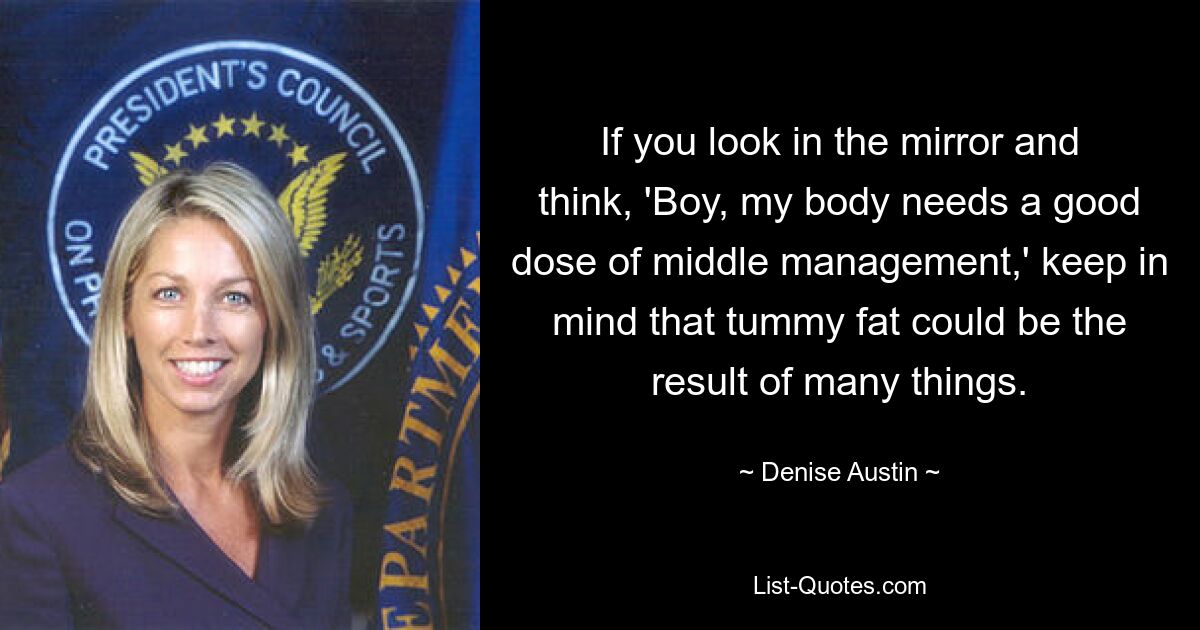 If you look in the mirror and think, 'Boy, my body needs a good dose of middle management,' keep in mind that tummy fat could be the result of many things. — © Denise Austin