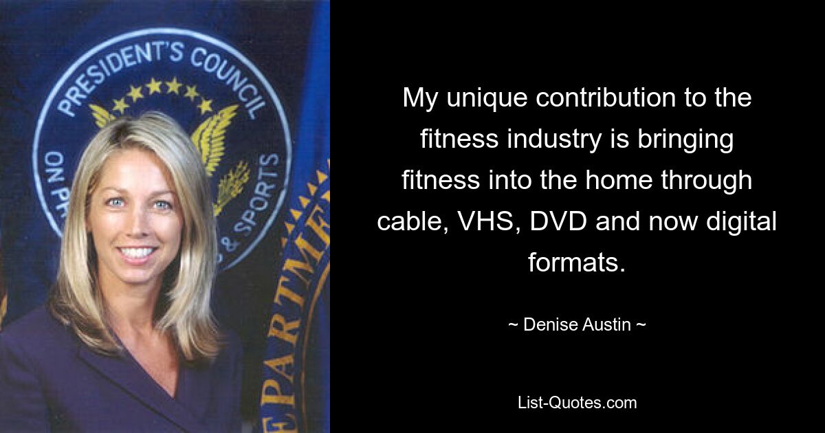 My unique contribution to the fitness industry is bringing fitness into the home through cable, VHS, DVD and now digital formats. — © Denise Austin