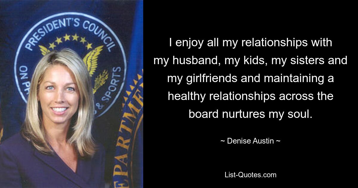 I enjoy all my relationships with my husband, my kids, my sisters and my girlfriends and maintaining a healthy relationships across the board nurtures my soul. — © Denise Austin