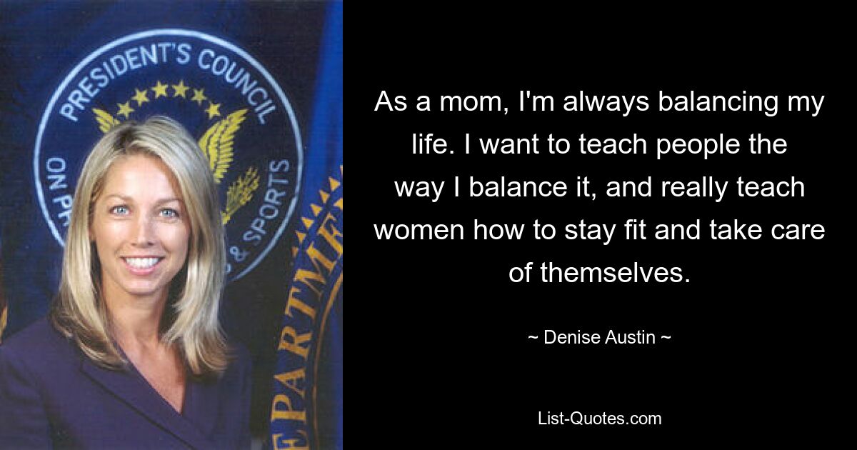 As a mom, I'm always balancing my life. I want to teach people the way I balance it, and really teach women how to stay fit and take care of themselves. — © Denise Austin