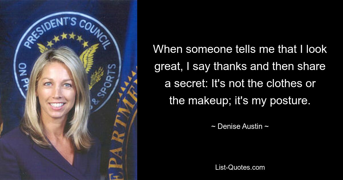 When someone tells me that I look great, I say thanks and then share a secret: It's not the clothes or the makeup; it's my posture. — © Denise Austin