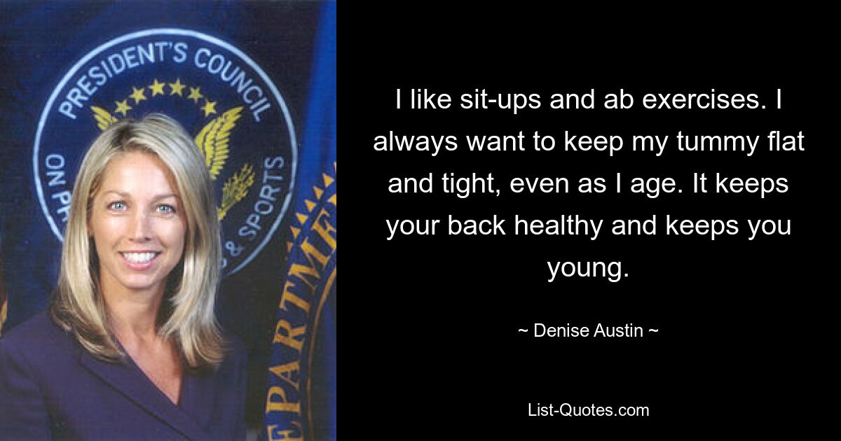 I like sit-ups and ab exercises. I always want to keep my tummy flat and tight, even as I age. It keeps your back healthy and keeps you young. — © Denise Austin