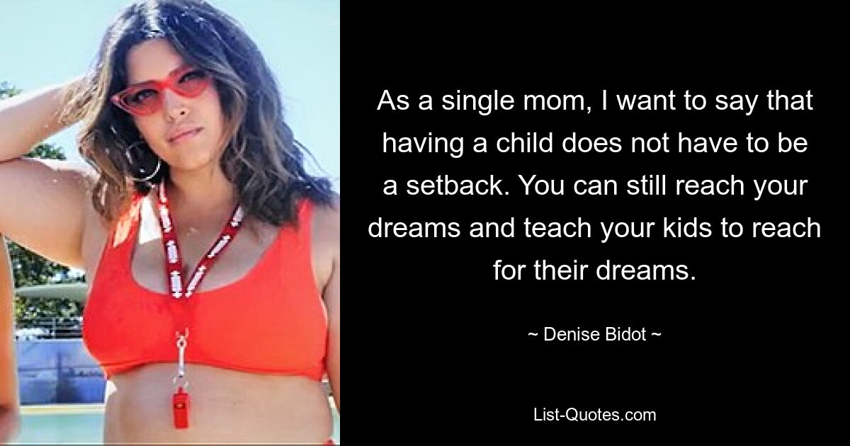 As a single mom, I want to say that having a child does not have to be a setback. You can still reach your dreams and teach your kids to reach for their dreams. — © Denise Bidot