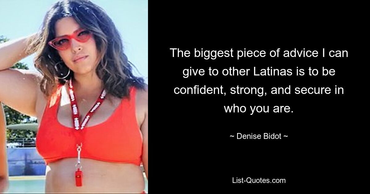 The biggest piece of advice I can give to other Latinas is to be confident, strong, and secure in who you are. — © Denise Bidot