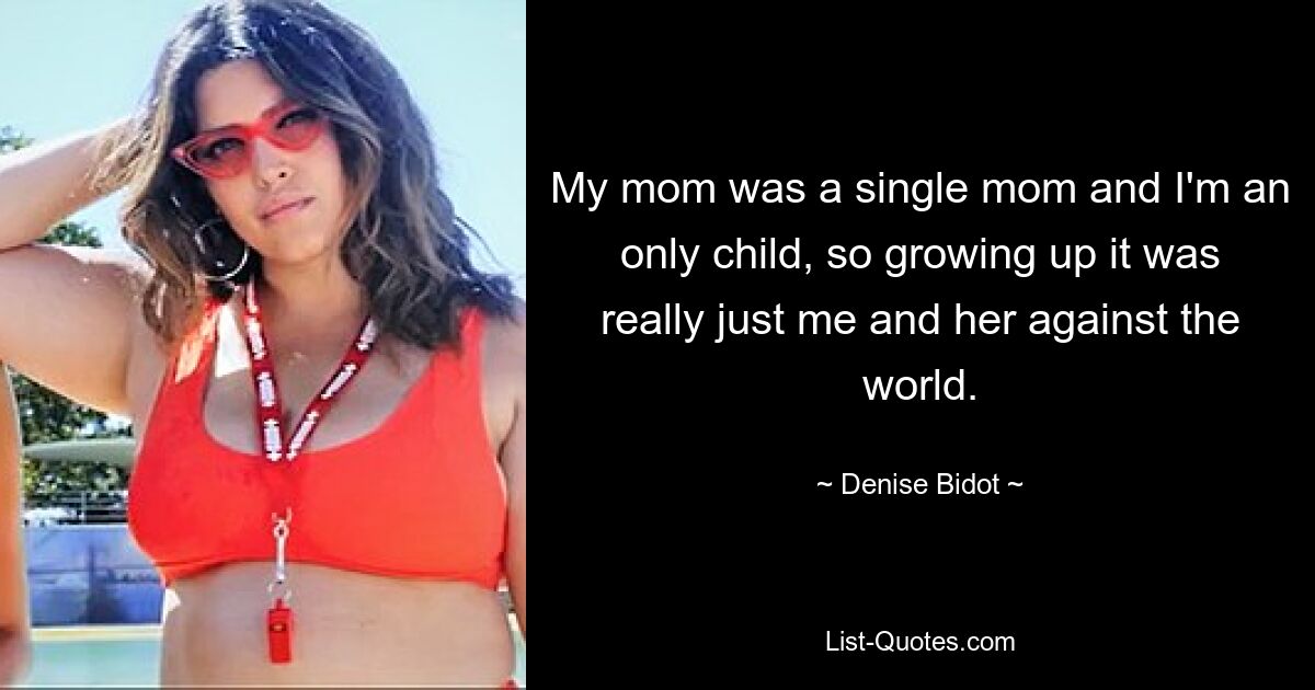 My mom was a single mom and I'm an only child, so growing up it was really just me and her against the world. — © Denise Bidot