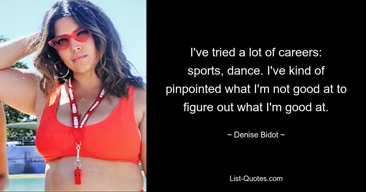 I've tried a lot of careers: sports, dance. I've kind of pinpointed what I'm not good at to figure out what I'm good at. — © Denise Bidot