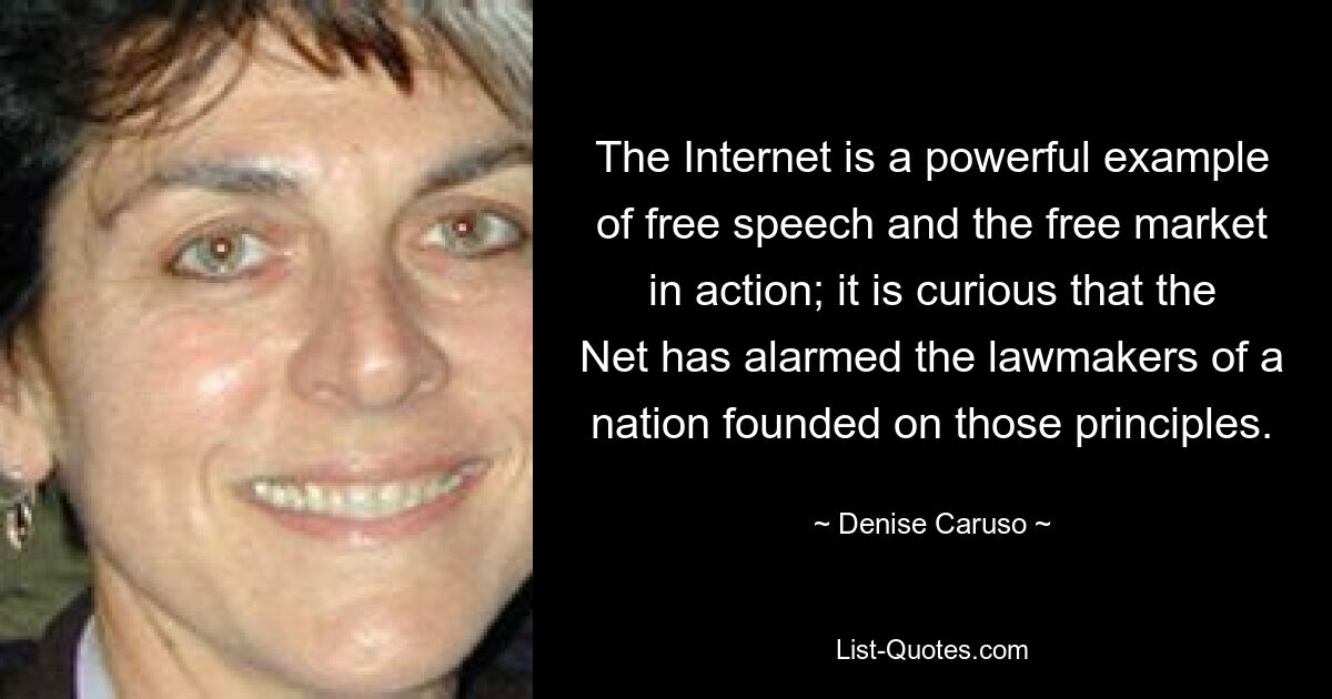 The Internet is a powerful example of free speech and the free market in action; it is curious that the Net has alarmed the lawmakers of a nation founded on those principles. — © Denise Caruso