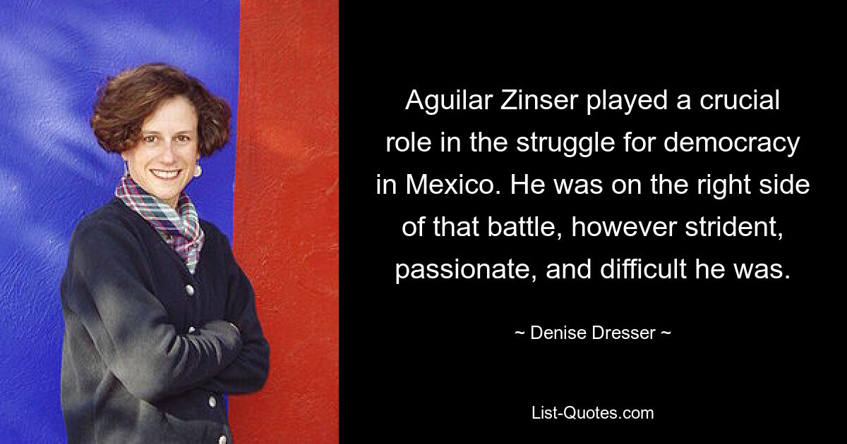 Aguilar Zinser played a crucial role in the struggle for democracy in Mexico. He was on the right side of that battle, however strident, passionate, and difficult he was. — © Denise Dresser