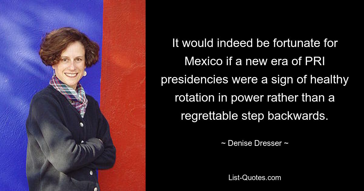 It would indeed be fortunate for Mexico if a new era of PRI presidencies were a sign of healthy rotation in power rather than a regrettable step backwards. — © Denise Dresser