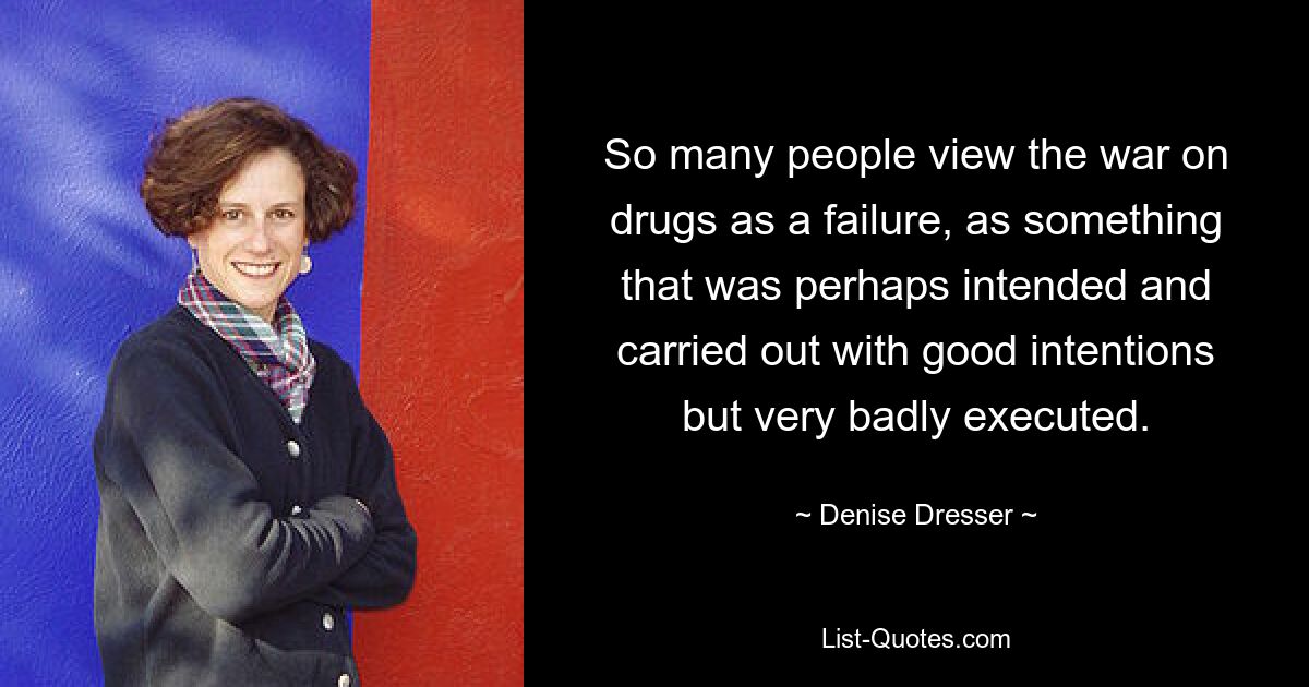 So many people view the war on drugs as a failure, as something that was perhaps intended and carried out with good intentions but very badly executed. — © Denise Dresser