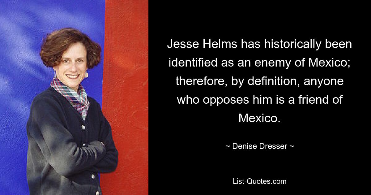 Jesse Helms has historically been identified as an enemy of Mexico; therefore, by definition, anyone who opposes him is a friend of Mexico. — © Denise Dresser