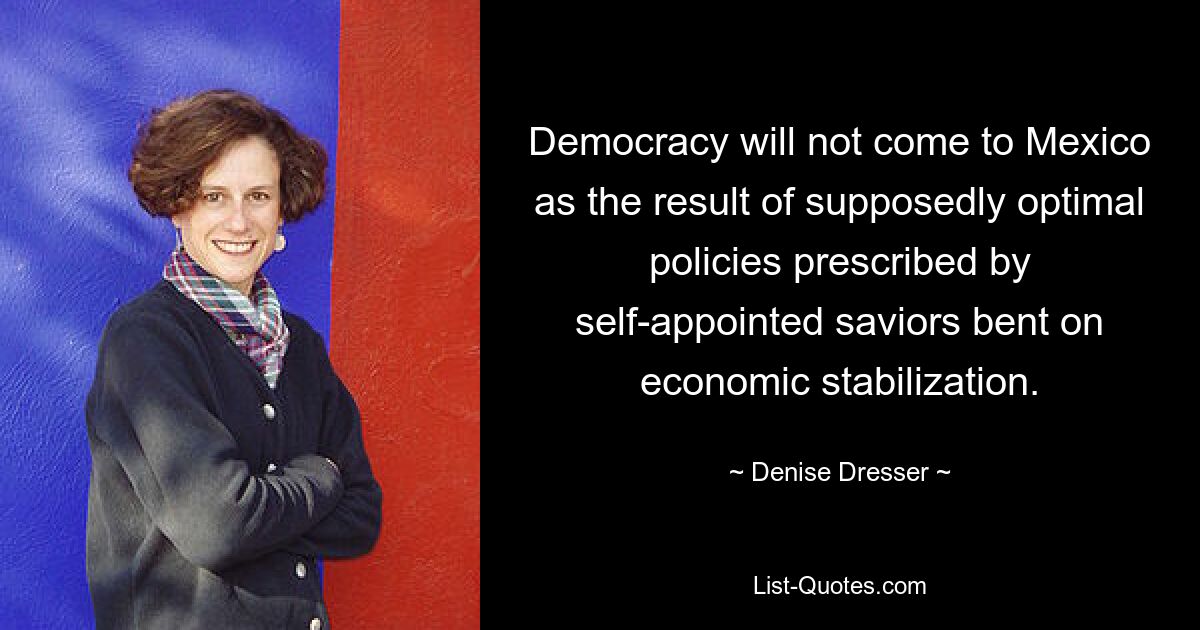 Democracy will not come to Mexico as the result of supposedly optimal policies prescribed by self-appointed saviors bent on economic stabilization. — © Denise Dresser