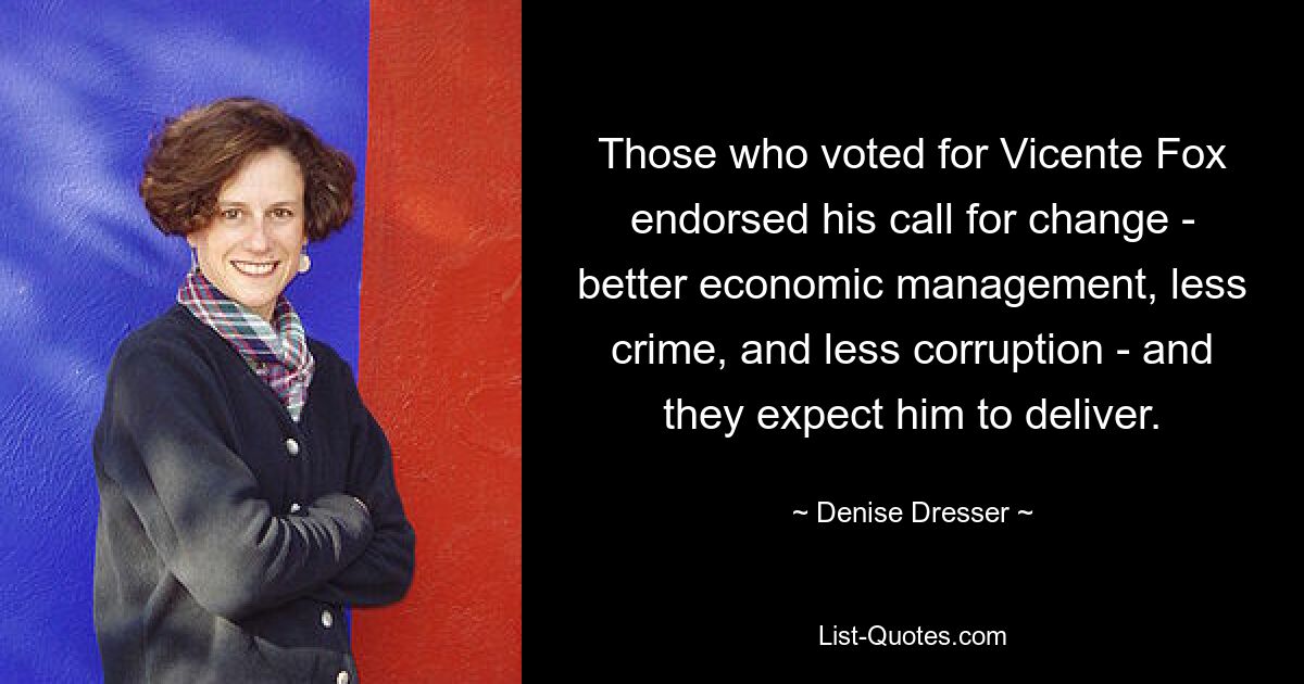 Those who voted for Vicente Fox endorsed his call for change - better economic management, less crime, and less corruption - and they expect him to deliver. — © Denise Dresser