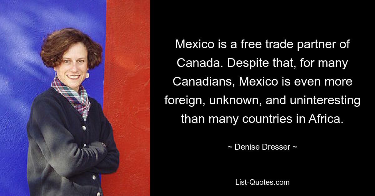 Mexico is a free trade partner of Canada. Despite that, for many Canadians, Mexico is even more foreign, unknown, and uninteresting than many countries in Africa. — © Denise Dresser