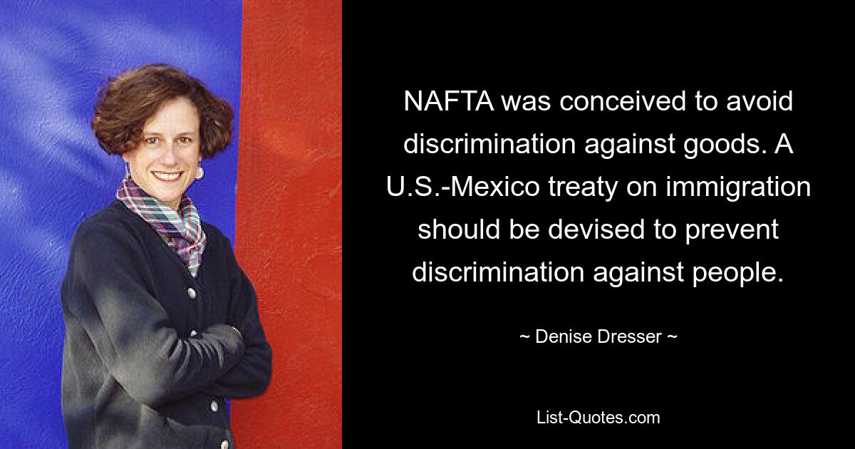 NAFTA was conceived to avoid discrimination against goods. A U.S.-Mexico treaty on immigration should be devised to prevent discrimination against people. — © Denise Dresser