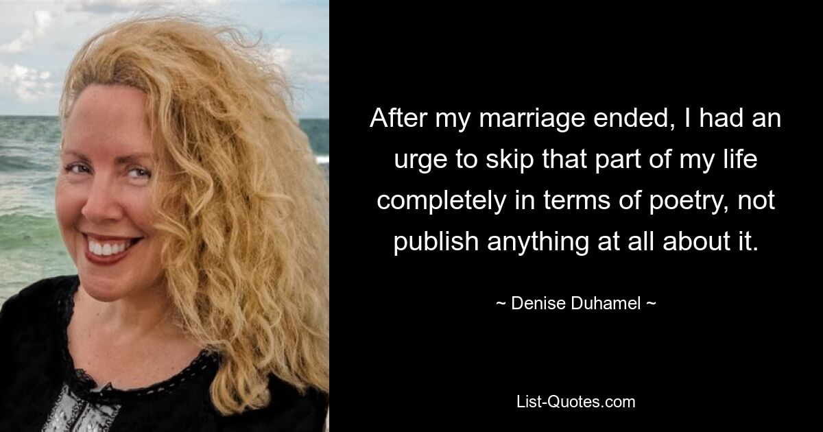 After my marriage ended, I had an urge to skip that part of my life completely in terms of poetry, not publish anything at all about it. — © Denise Duhamel