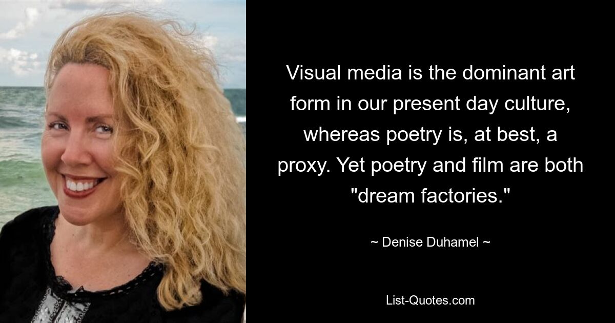 Visual media is the dominant art form in our present day culture, whereas poetry is, at best, a proxy. Yet poetry and film are both "dream factories." — © Denise Duhamel