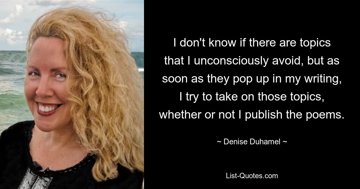 I don't know if there are topics that I unconsciously avoid, but as soon as they pop up in my writing, I try to take on those topics, whether or not I publish the poems. — © Denise Duhamel