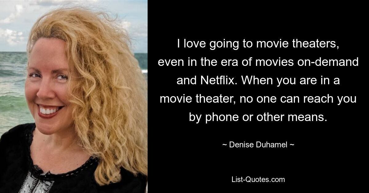 I love going to movie theaters, even in the era of movies on-demand and Netflix. When you are in a movie theater, no one can reach you by phone or other means. — © Denise Duhamel