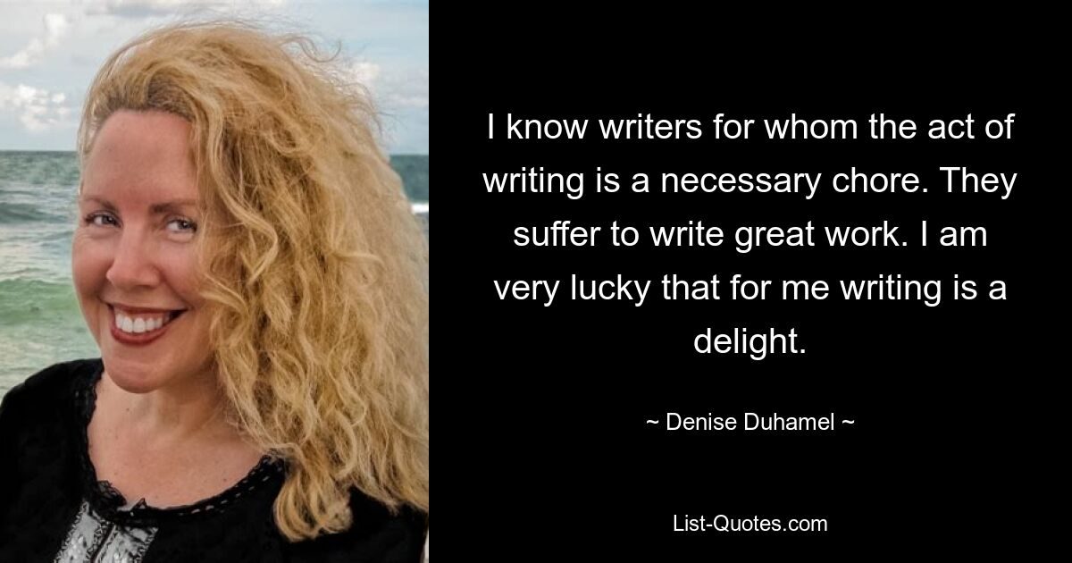 I know writers for whom the act of writing is a necessary chore. They suffer to write great work. I am very lucky that for me writing is a delight. — © Denise Duhamel