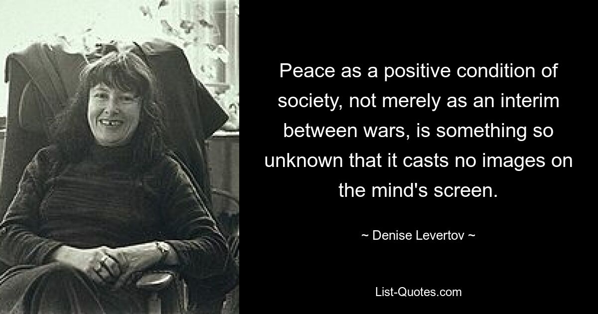 Peace as a positive condition of society, not merely as an interim between wars, is something so unknown that it casts no images on the mind's screen. — © Denise Levertov