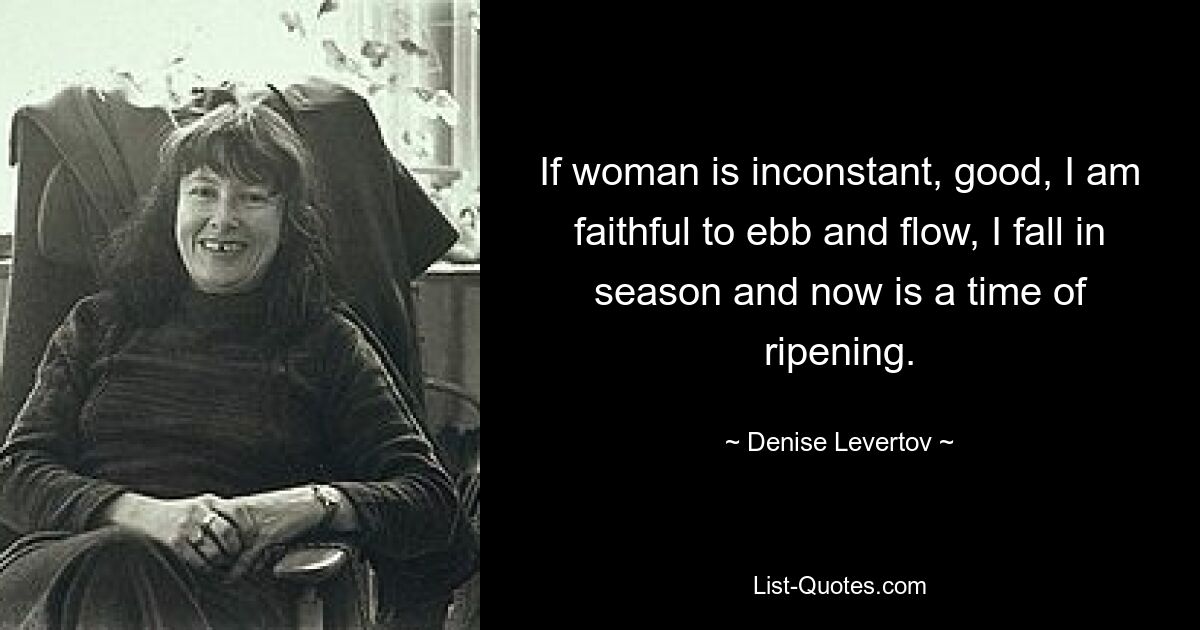 If woman is inconstant, good, I am faithful to ebb and flow, I fall in season and now is a time of ripening. — © Denise Levertov