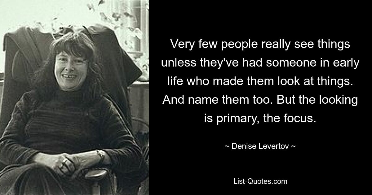 Very few people really see things unless they've had someone in early life who made them look at things. And name them too. But the looking is primary, the focus. — © Denise Levertov