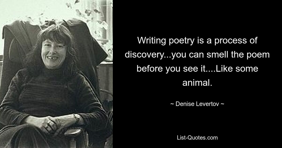 Writing poetry is a process of discovery...you can smell the poem before you see it....Like some animal. — © Denise Levertov