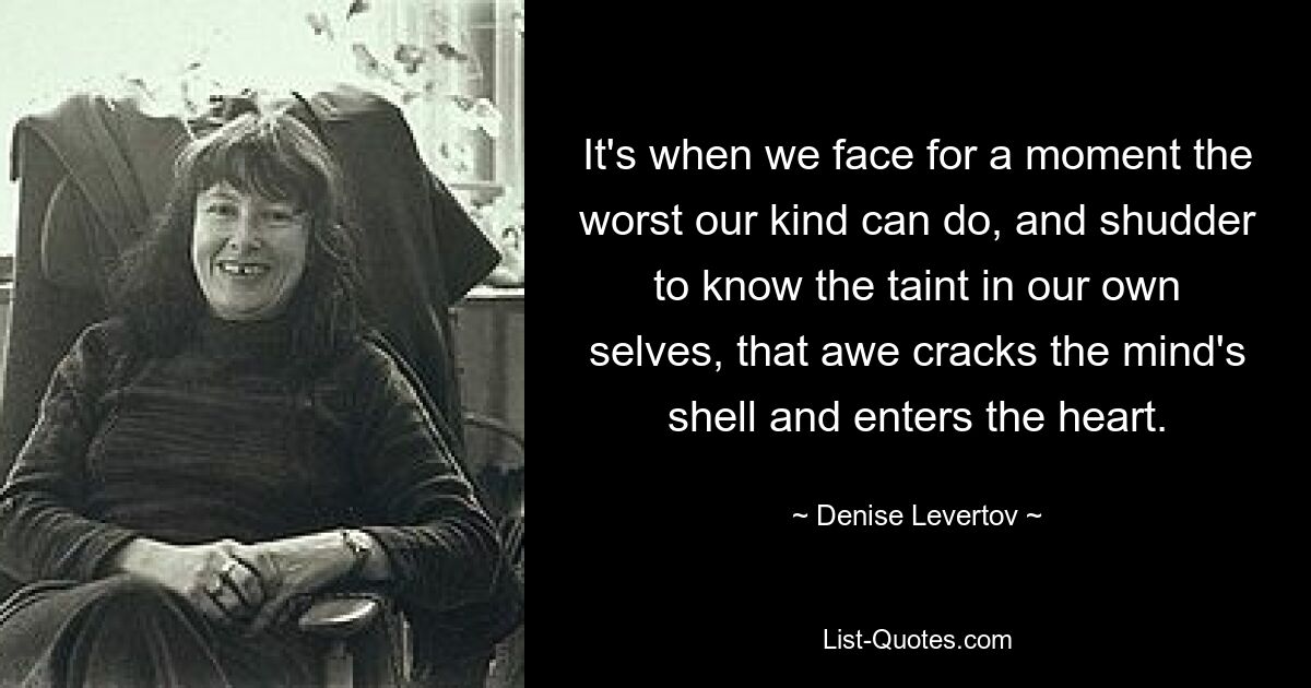 It's when we face for a moment the worst our kind can do, and shudder to know the taint in our own selves, that awe cracks the mind's shell and enters the heart. — © Denise Levertov