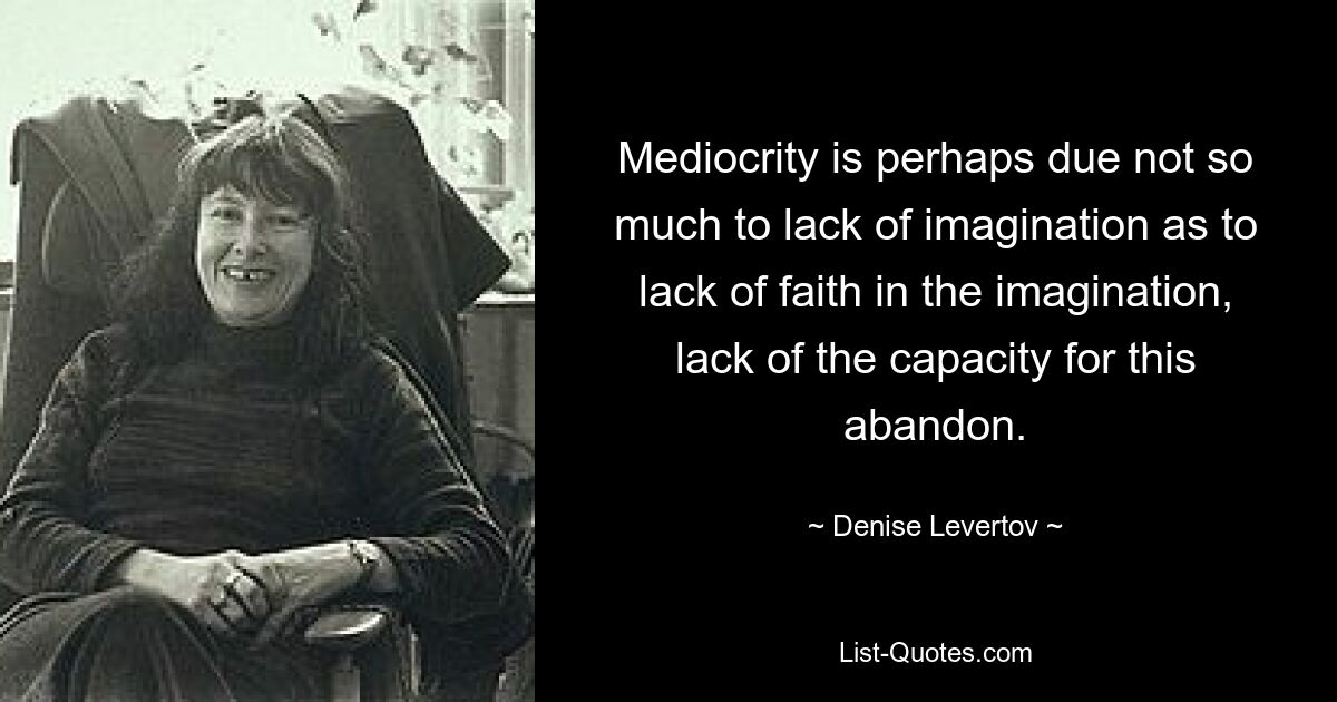 Mediocrity is perhaps due not so much to lack of imagination as to lack of faith in the imagination, lack of the capacity for this abandon. — © Denise Levertov