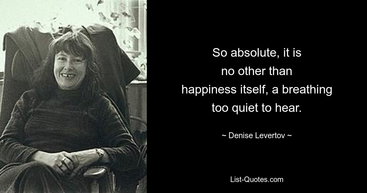 So absolute, it is
no other than
happiness itself, a breathing
too quiet to hear. — © Denise Levertov