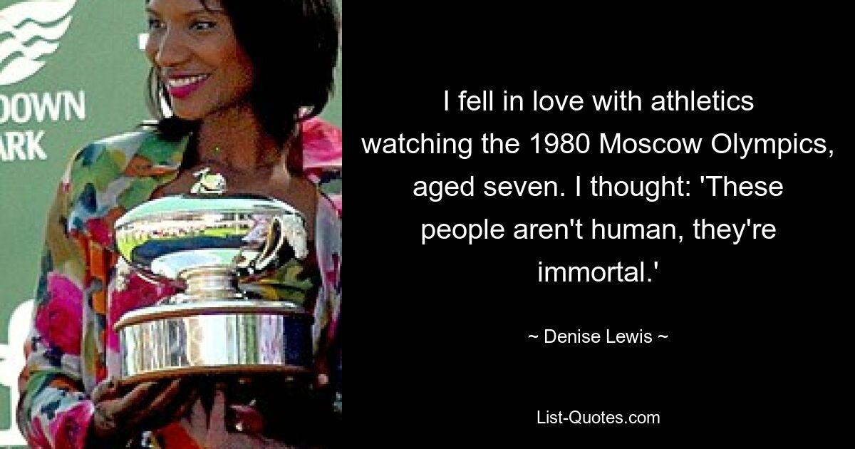 I fell in love with athletics watching the 1980 Moscow Olympics, aged seven. I thought: 'These people aren't human, they're immortal.' — © Denise Lewis