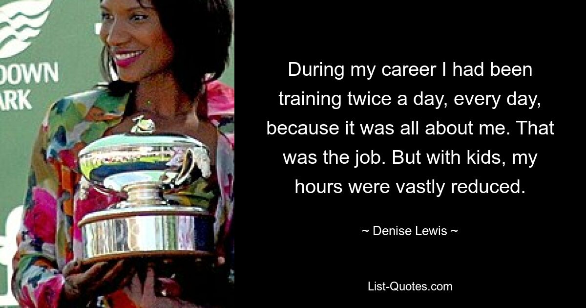 During my career I had been training twice a day, every day, because it was all about me. That was the job. But with kids, my hours were vastly reduced. — © Denise Lewis