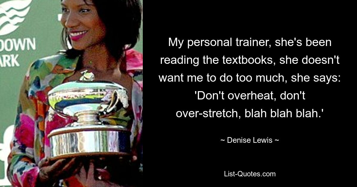 My personal trainer, she's been reading the textbooks, she doesn't want me to do too much, she says: 'Don't overheat, don't over-stretch, blah blah blah.' — © Denise Lewis