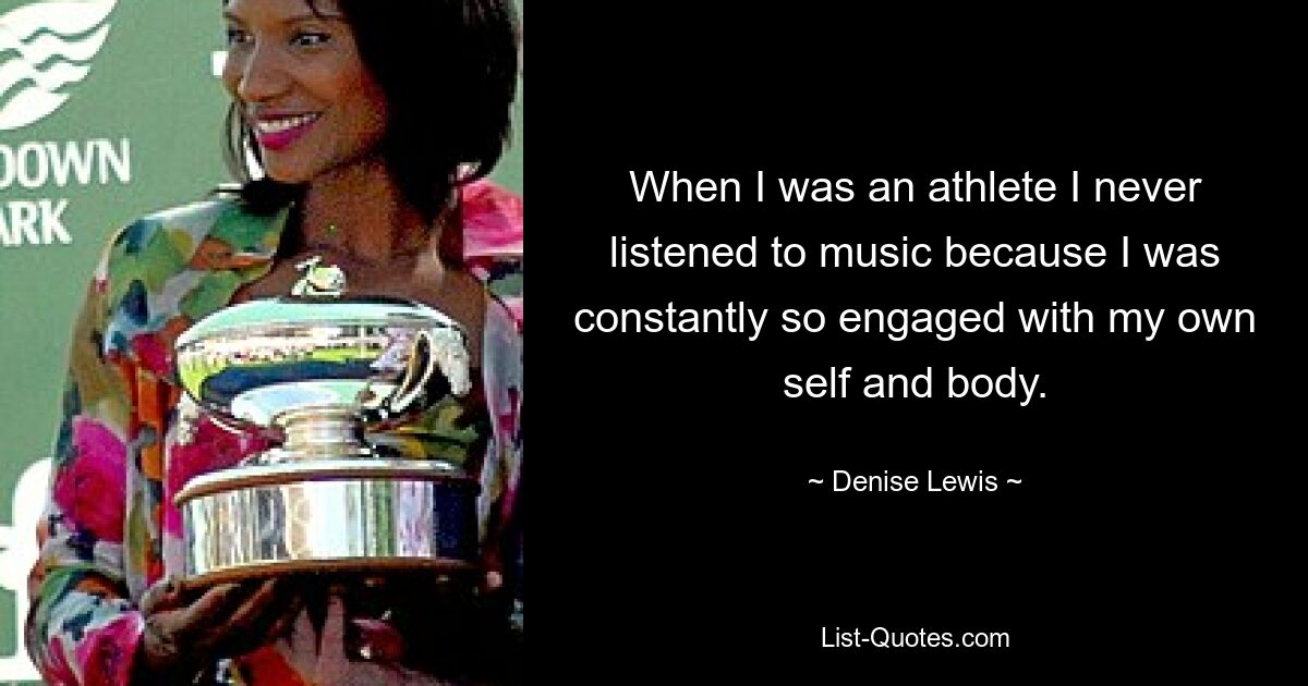 When I was an athlete I never listened to music because I was constantly so engaged with my own self and body. — © Denise Lewis