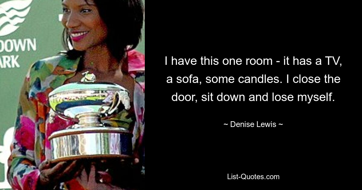 I have this one room - it has a TV, a sofa, some candles. I close the door, sit down and lose myself. — © Denise Lewis