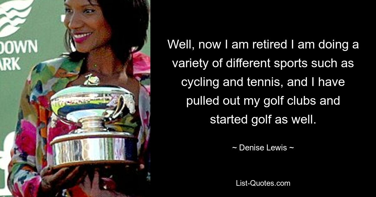 Well, now I am retired I am doing a variety of different sports such as cycling and tennis, and I have pulled out my golf clubs and started golf as well. — © Denise Lewis